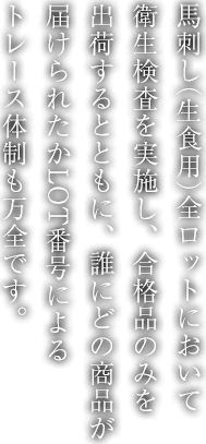 馬刺し（生食用）全ロットにおいて衛生検査を実施し、合格品のみを出荷するとともに、誰にどの商品が届けられたかLOT番号によるトレース体制も万全です。